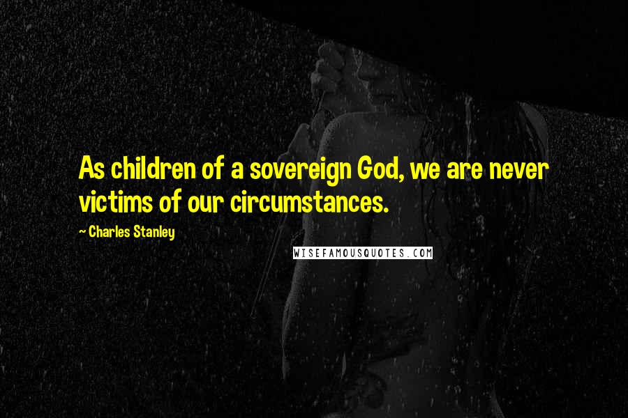 Charles Stanley Quotes: As children of a sovereign God, we are never victims of our circumstances.