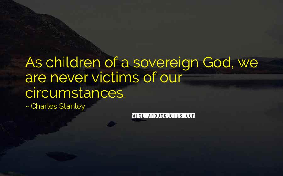 Charles Stanley Quotes: As children of a sovereign God, we are never victims of our circumstances.