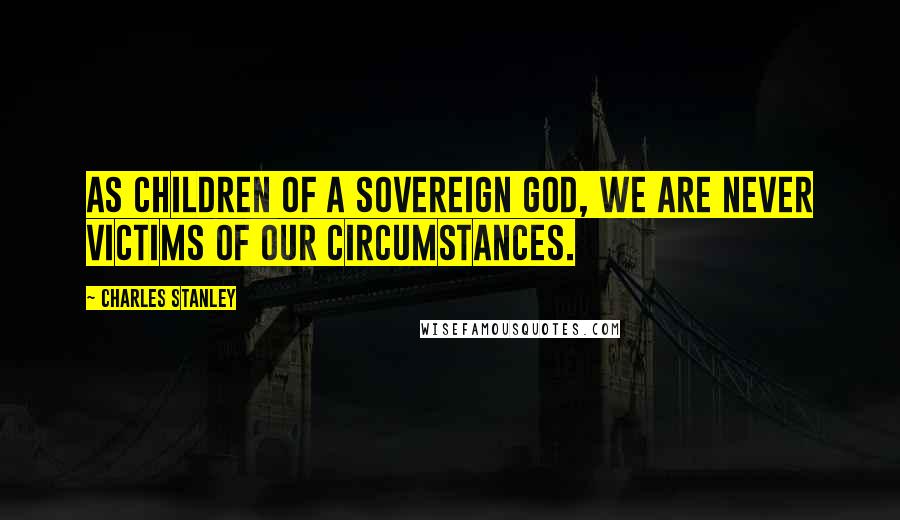 Charles Stanley Quotes: As children of a sovereign God, we are never victims of our circumstances.