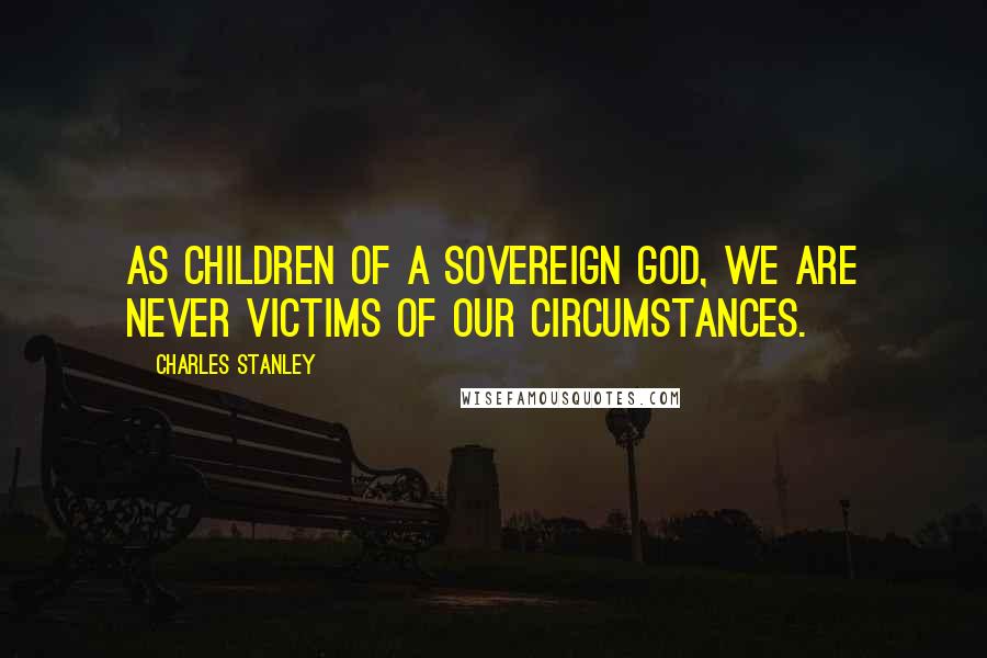 Charles Stanley Quotes: As children of a sovereign God, we are never victims of our circumstances.