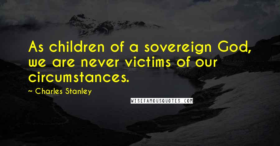 Charles Stanley Quotes: As children of a sovereign God, we are never victims of our circumstances.