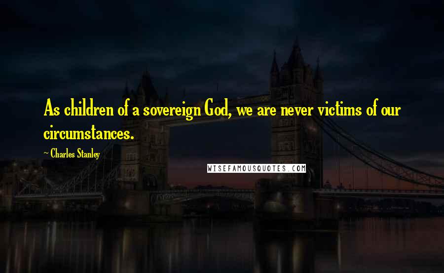 Charles Stanley Quotes: As children of a sovereign God, we are never victims of our circumstances.