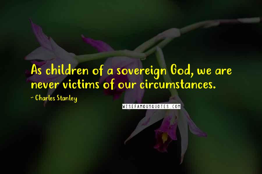 Charles Stanley Quotes: As children of a sovereign God, we are never victims of our circumstances.