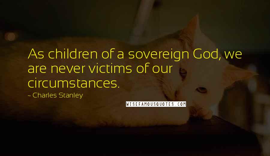 Charles Stanley Quotes: As children of a sovereign God, we are never victims of our circumstances.