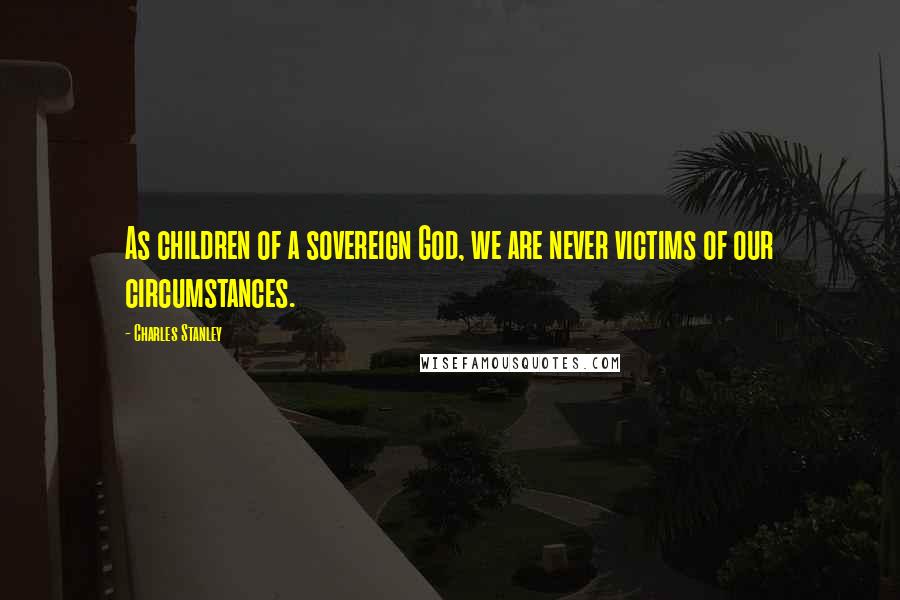 Charles Stanley Quotes: As children of a sovereign God, we are never victims of our circumstances.