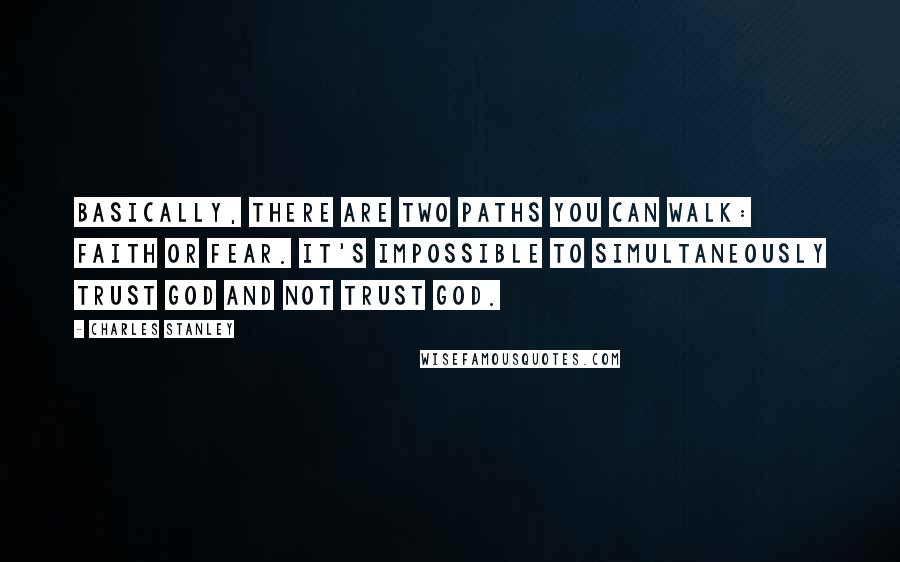 Charles Stanley Quotes: Basically, there are two paths you can walk: faith or fear. It's impossible to simultaneously trust God and not trust God.