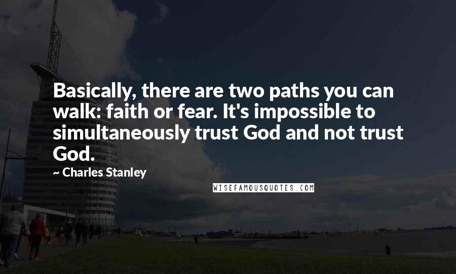 Charles Stanley Quotes: Basically, there are two paths you can walk: faith or fear. It's impossible to simultaneously trust God and not trust God.