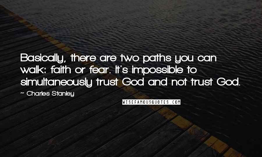 Charles Stanley Quotes: Basically, there are two paths you can walk: faith or fear. It's impossible to simultaneously trust God and not trust God.