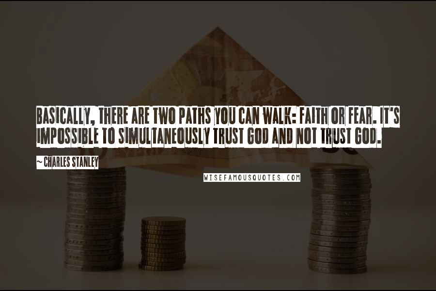 Charles Stanley Quotes: Basically, there are two paths you can walk: faith or fear. It's impossible to simultaneously trust God and not trust God.