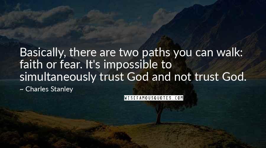 Charles Stanley Quotes: Basically, there are two paths you can walk: faith or fear. It's impossible to simultaneously trust God and not trust God.
