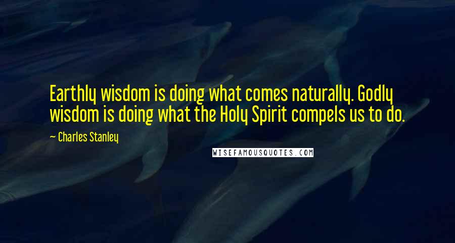 Charles Stanley Quotes: Earthly wisdom is doing what comes naturally. Godly wisdom is doing what the Holy Spirit compels us to do.