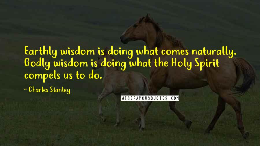 Charles Stanley Quotes: Earthly wisdom is doing what comes naturally. Godly wisdom is doing what the Holy Spirit compels us to do.