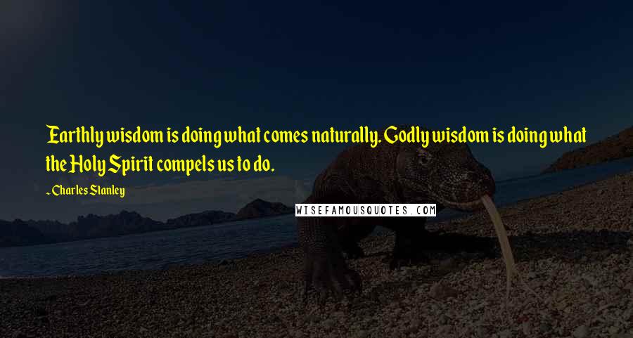 Charles Stanley Quotes: Earthly wisdom is doing what comes naturally. Godly wisdom is doing what the Holy Spirit compels us to do.