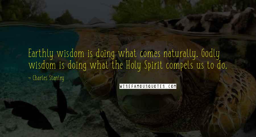 Charles Stanley Quotes: Earthly wisdom is doing what comes naturally. Godly wisdom is doing what the Holy Spirit compels us to do.