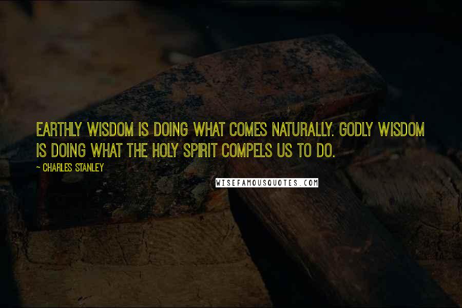 Charles Stanley Quotes: Earthly wisdom is doing what comes naturally. Godly wisdom is doing what the Holy Spirit compels us to do.