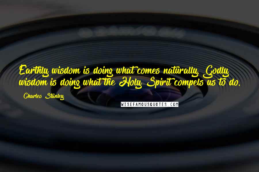 Charles Stanley Quotes: Earthly wisdom is doing what comes naturally. Godly wisdom is doing what the Holy Spirit compels us to do.