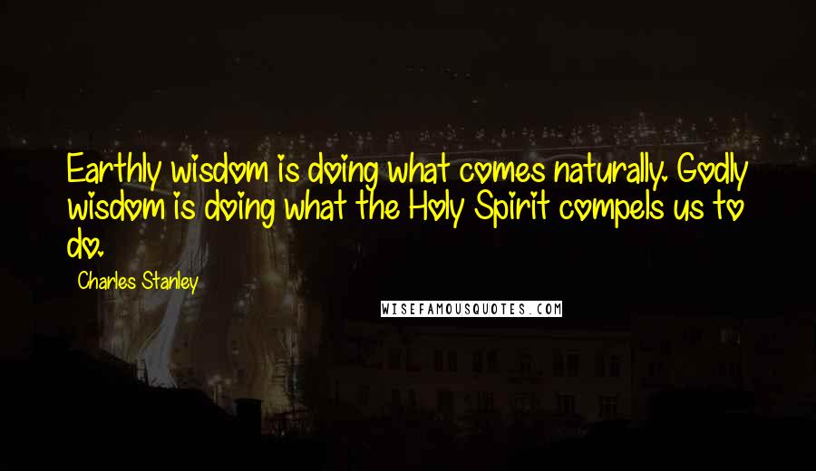 Charles Stanley Quotes: Earthly wisdom is doing what comes naturally. Godly wisdom is doing what the Holy Spirit compels us to do.