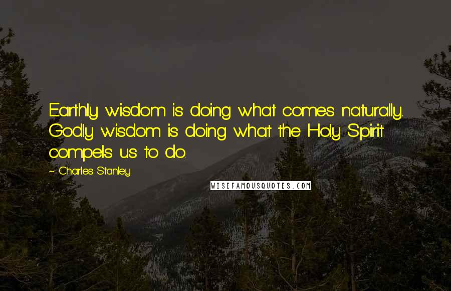 Charles Stanley Quotes: Earthly wisdom is doing what comes naturally. Godly wisdom is doing what the Holy Spirit compels us to do.