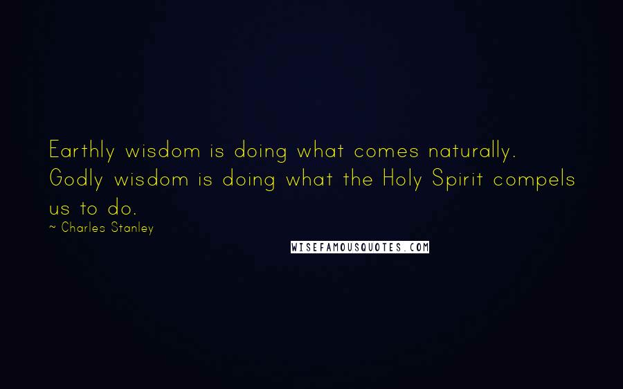 Charles Stanley Quotes: Earthly wisdom is doing what comes naturally. Godly wisdom is doing what the Holy Spirit compels us to do.