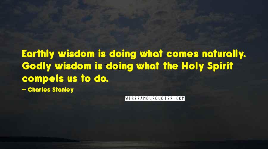 Charles Stanley Quotes: Earthly wisdom is doing what comes naturally. Godly wisdom is doing what the Holy Spirit compels us to do.