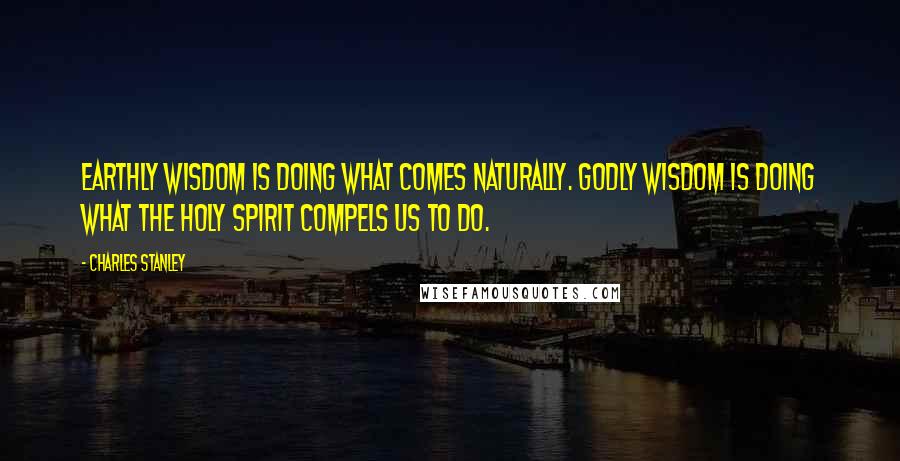 Charles Stanley Quotes: Earthly wisdom is doing what comes naturally. Godly wisdom is doing what the Holy Spirit compels us to do.