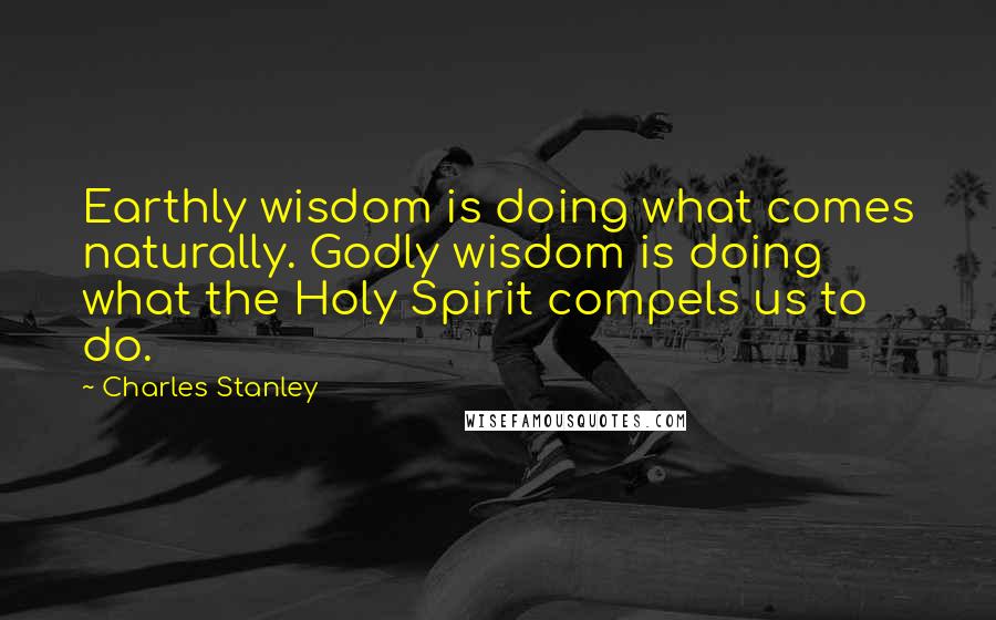 Charles Stanley Quotes: Earthly wisdom is doing what comes naturally. Godly wisdom is doing what the Holy Spirit compels us to do.