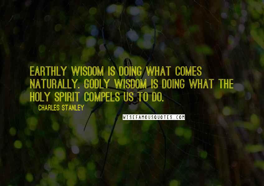 Charles Stanley Quotes: Earthly wisdom is doing what comes naturally. Godly wisdom is doing what the Holy Spirit compels us to do.