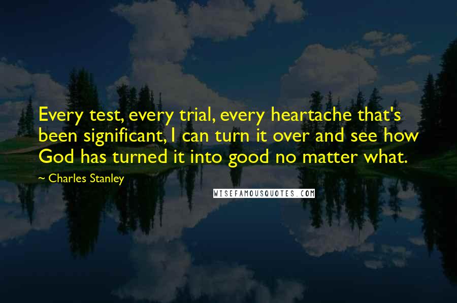 Charles Stanley Quotes: Every test, every trial, every heartache that's been significant, I can turn it over and see how God has turned it into good no matter what.