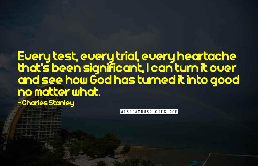 Charles Stanley Quotes: Every test, every trial, every heartache that's been significant, I can turn it over and see how God has turned it into good no matter what.