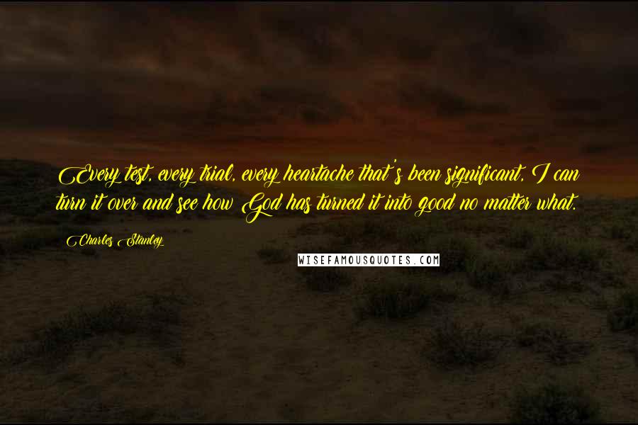 Charles Stanley Quotes: Every test, every trial, every heartache that's been significant, I can turn it over and see how God has turned it into good no matter what.