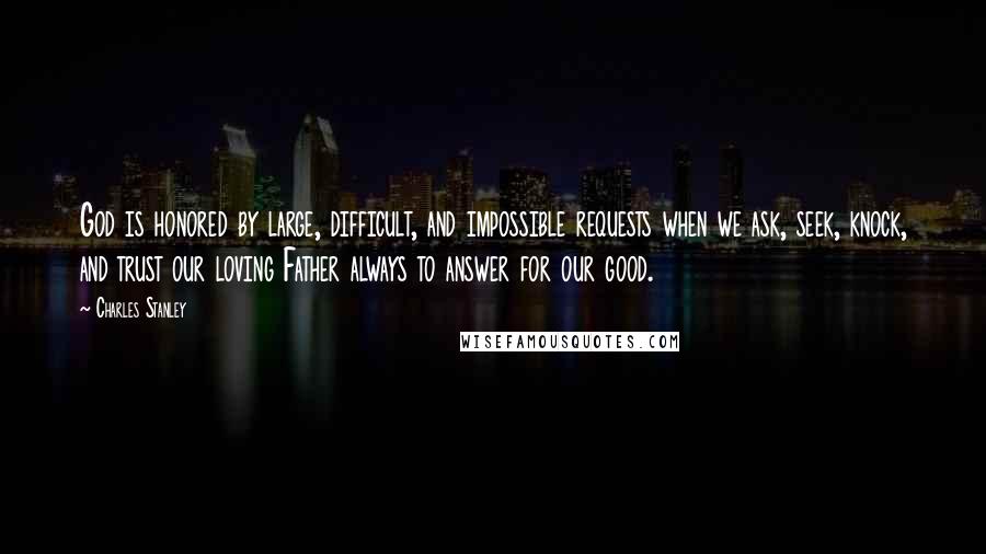 Charles Stanley Quotes: God is honored by large, difficult, and impossible requests when we ask, seek, knock, and trust our loving Father always to answer for our good.