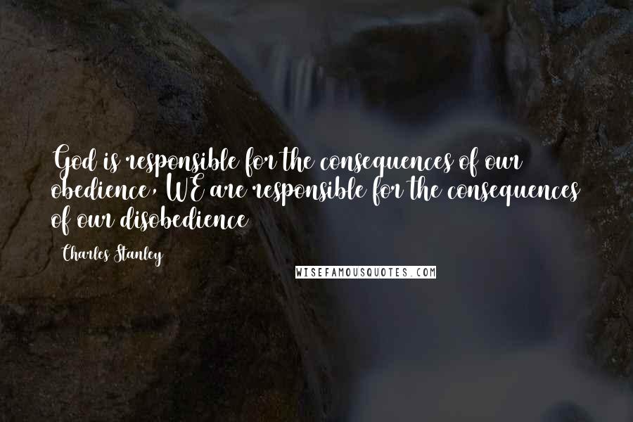Charles Stanley Quotes: God is responsible for the consequences of our obedience, WE are responsible for the consequences of our disobedience