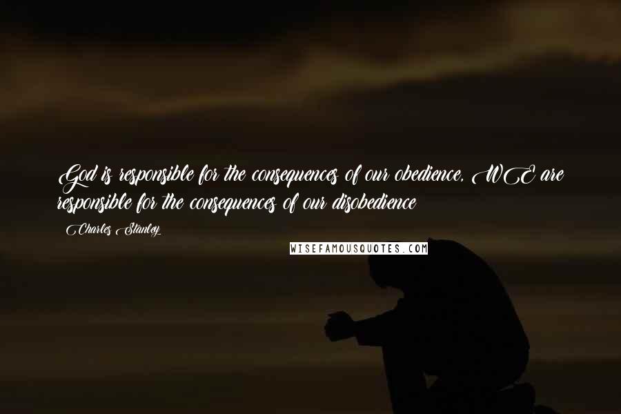 Charles Stanley Quotes: God is responsible for the consequences of our obedience, WE are responsible for the consequences of our disobedience