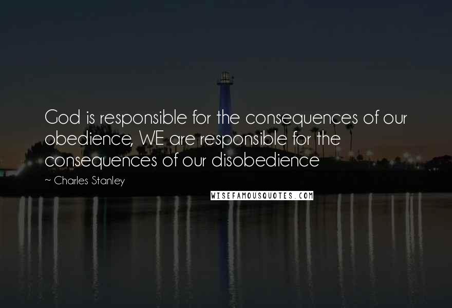 Charles Stanley Quotes: God is responsible for the consequences of our obedience, WE are responsible for the consequences of our disobedience