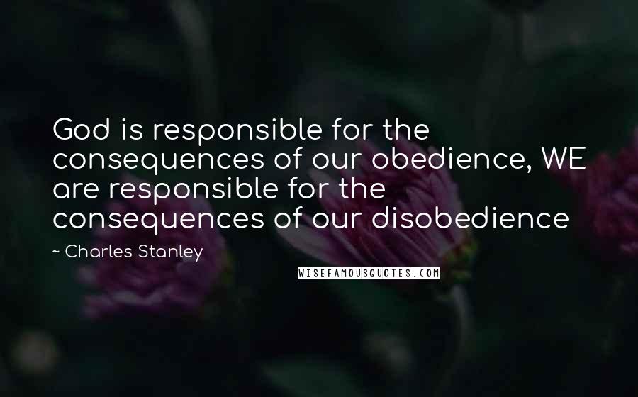 Charles Stanley Quotes: God is responsible for the consequences of our obedience, WE are responsible for the consequences of our disobedience