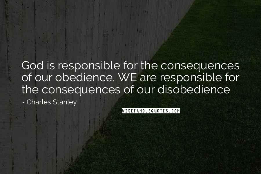 Charles Stanley Quotes: God is responsible for the consequences of our obedience, WE are responsible for the consequences of our disobedience