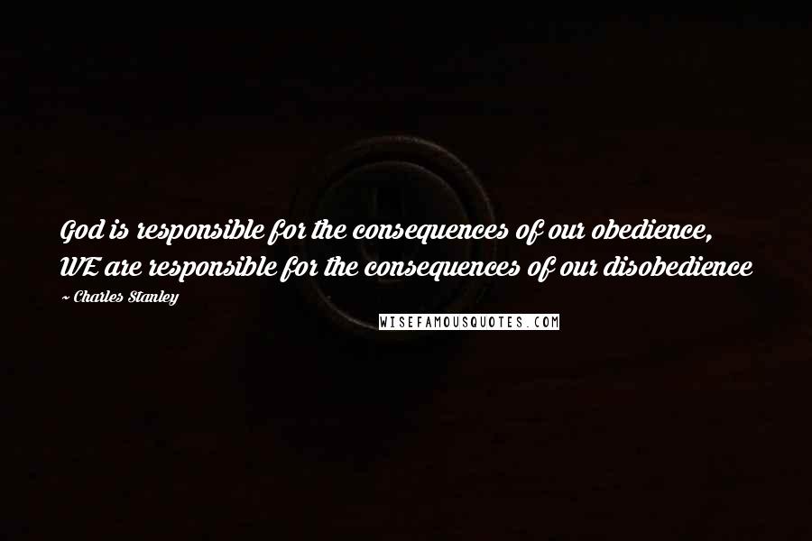 Charles Stanley Quotes: God is responsible for the consequences of our obedience, WE are responsible for the consequences of our disobedience