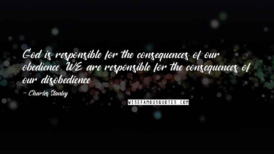 Charles Stanley Quotes: God is responsible for the consequences of our obedience, WE are responsible for the consequences of our disobedience