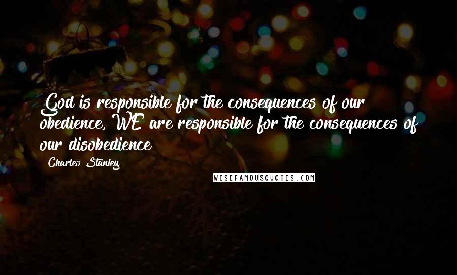 Charles Stanley Quotes: God is responsible for the consequences of our obedience, WE are responsible for the consequences of our disobedience