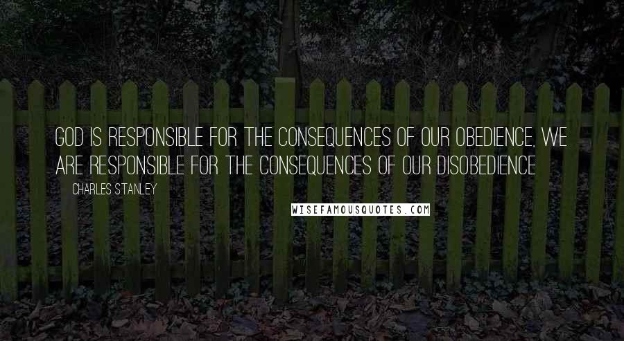 Charles Stanley Quotes: God is responsible for the consequences of our obedience, WE are responsible for the consequences of our disobedience