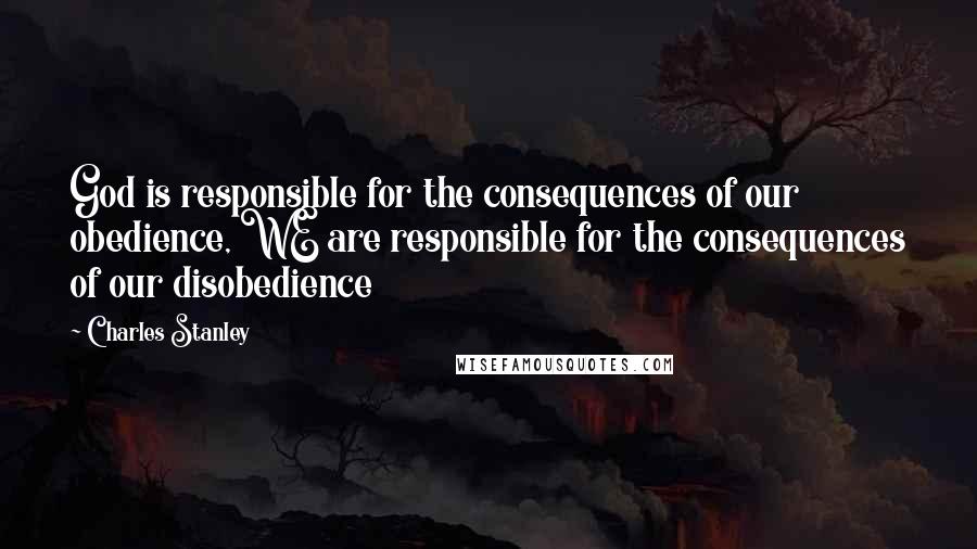 Charles Stanley Quotes: God is responsible for the consequences of our obedience, WE are responsible for the consequences of our disobedience