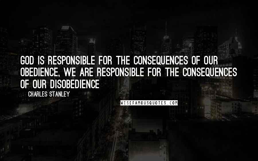 Charles Stanley Quotes: God is responsible for the consequences of our obedience, WE are responsible for the consequences of our disobedience