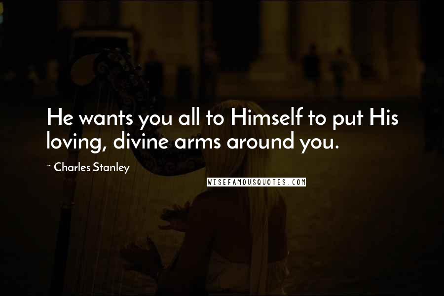 Charles Stanley Quotes: He wants you all to Himself to put His loving, divine arms around you.