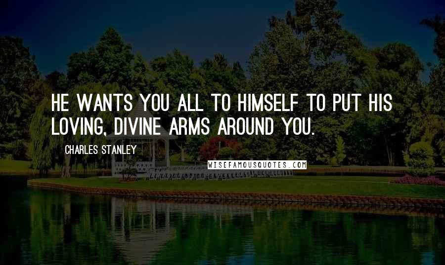 Charles Stanley Quotes: He wants you all to Himself to put His loving, divine arms around you.