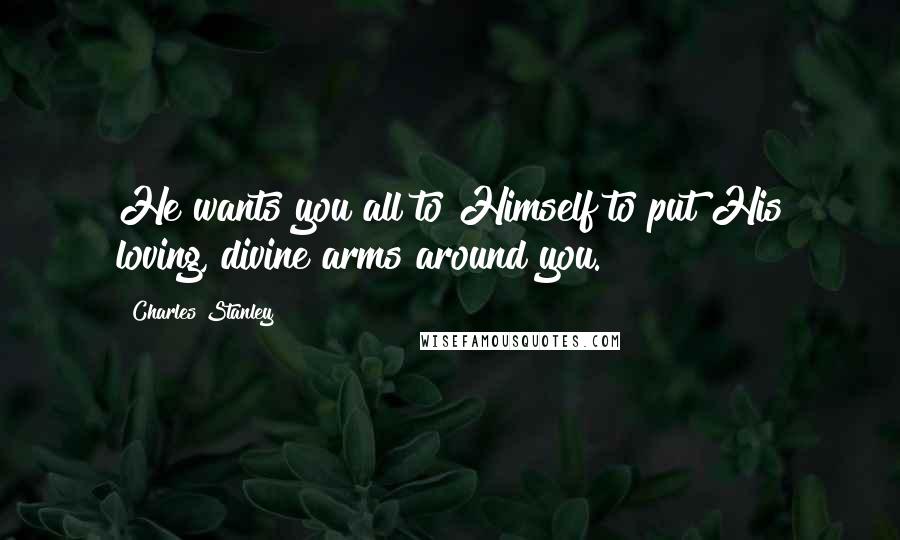 Charles Stanley Quotes: He wants you all to Himself to put His loving, divine arms around you.