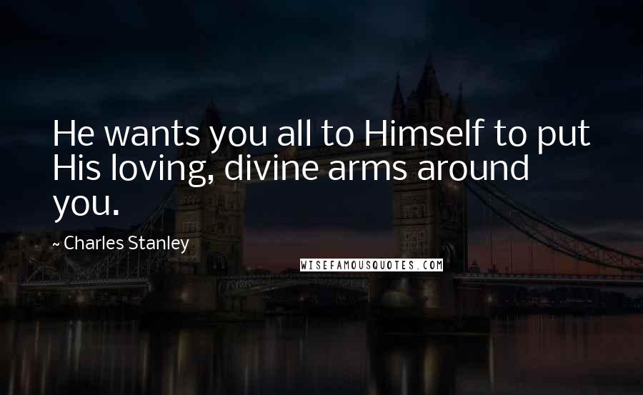 Charles Stanley Quotes: He wants you all to Himself to put His loving, divine arms around you.