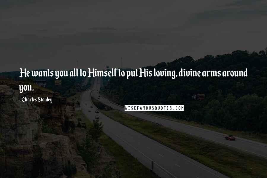 Charles Stanley Quotes: He wants you all to Himself to put His loving, divine arms around you.