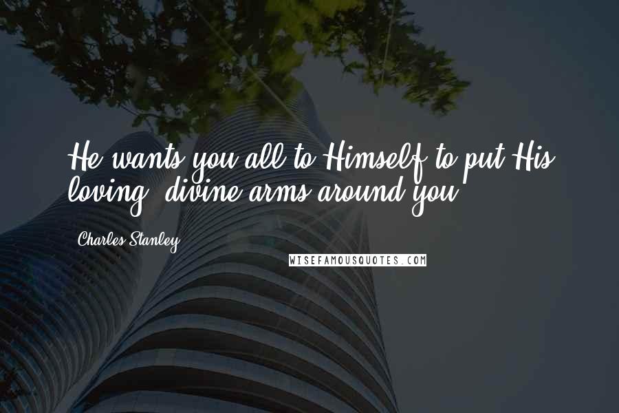 Charles Stanley Quotes: He wants you all to Himself to put His loving, divine arms around you.