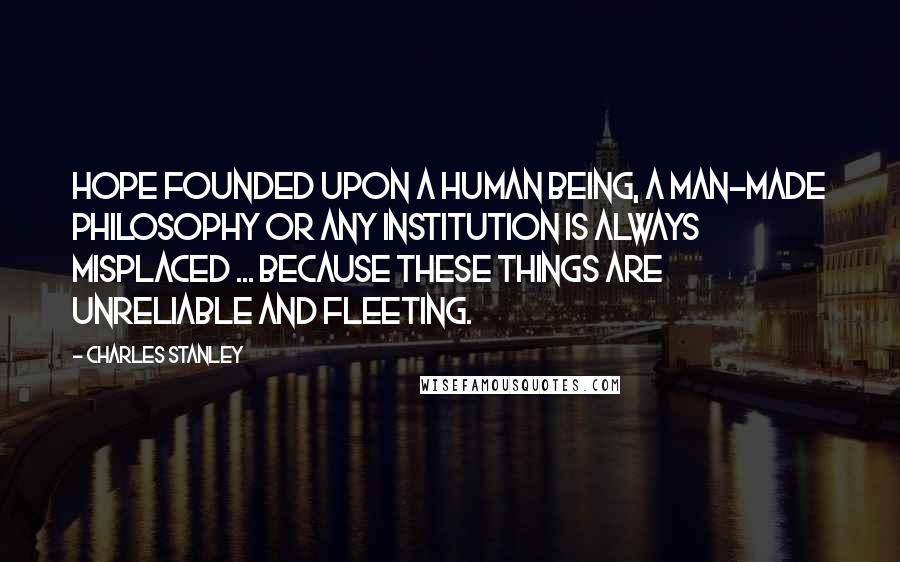 Charles Stanley Quotes: Hope founded upon a human being, a man-made philosophy or any institution is always misplaced ... because these things are unreliable and fleeting.