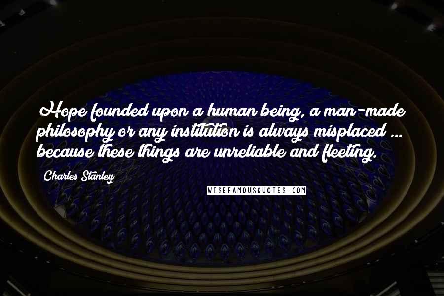 Charles Stanley Quotes: Hope founded upon a human being, a man-made philosophy or any institution is always misplaced ... because these things are unreliable and fleeting.